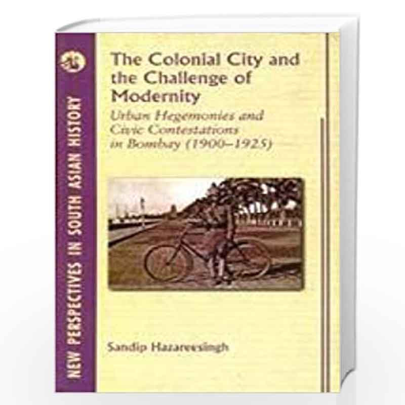 The Colonial City and the Challenge of Modernity: Urban Hegemunies and Civic Contestations in Bombay 1900-1925 by SANDIP HAZAREE